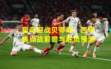 皇马迎战贝蒂斯：西甲焦点战前瞻与胜负预测