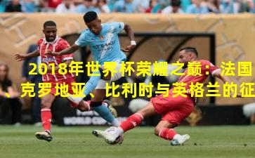 2018年世界杯荣耀之巅：法国、克罗地亚、比利时与英格兰的征程
