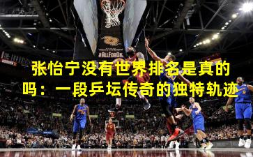 张怡宁没有世界排名是真的吗：一段乒坛传奇的独特轨迹