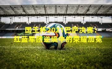 国王杯2021巴萨决赛：红蓝军团逆境中的荣耀加冕