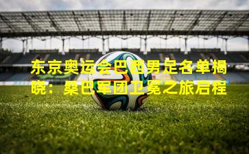 东京奥运会巴西男足名单揭晓：桑巴军团卫冕之旅启程