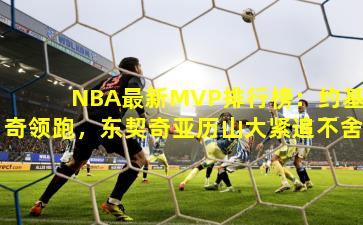 NBA最新MVP排行榜：约基奇领跑，东契奇亚历山大紧追不舍