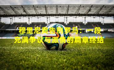  穆里尼奥告别罗马：一段充满争议与激情的篇章终结