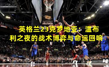 英格兰23克罗地亚：温布利之夜的战术博弈与命运回响